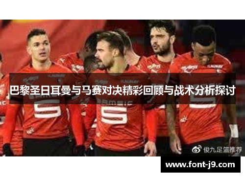 巴黎圣日耳曼与马赛对决精彩回顾与战术分析探讨 巴黎圣日耳曼与马赛对决精彩回顾与战术分析探讨