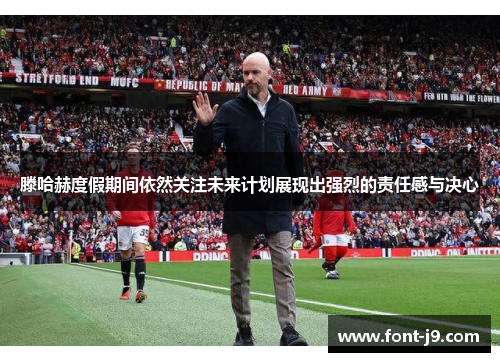 滕哈赫度假期间依然关注未来计划展现出强烈的责任感与决心