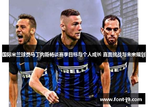 国际米兰球员马丁内斯畅谈赛季目标与个人成长 直面挑战与未来规划
