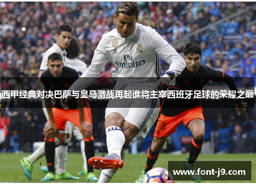 西甲经典对决巴萨与皇马激战再起谁将主宰西班牙足球的荣耀之巅